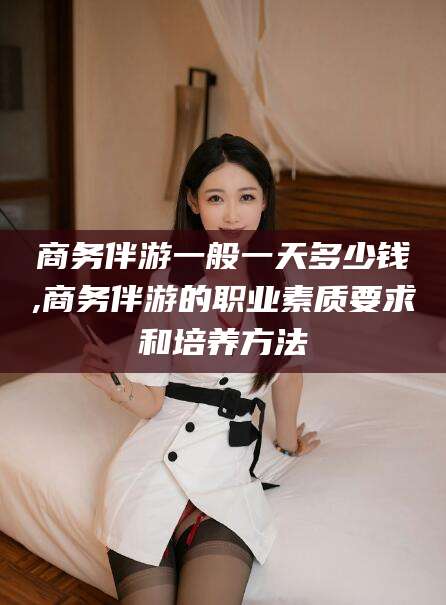 广安商务伴游一般一天多少钱,商务伴游的职业素质要求和培养方法