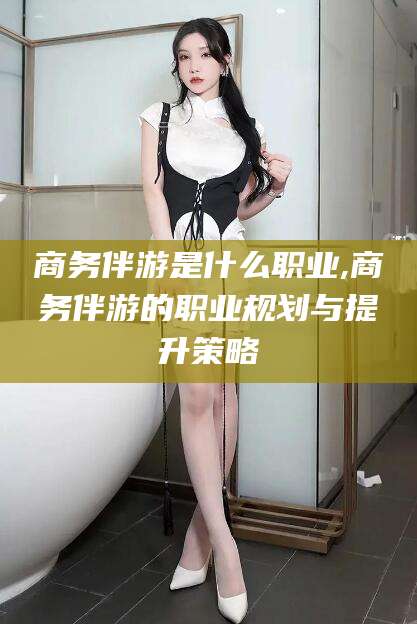 广安商务伴游是什么职业,商务伴游的职业规划与提升策略