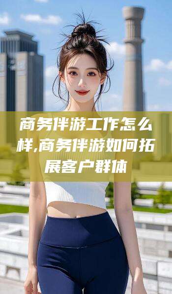 广安商务伴游工作怎么样,商务伴游如何拓展客户群体