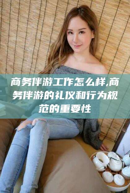 广安商务伴游工作怎么样,商务伴游的礼仪和行为规范的重要性