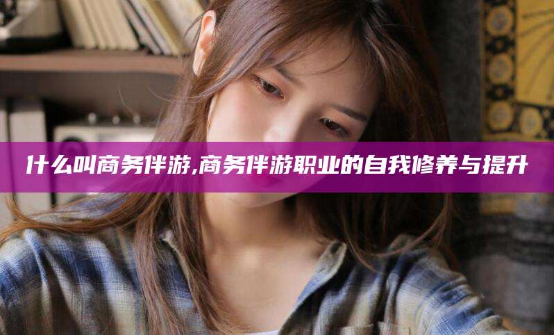 广安什么叫商务伴游,商务伴游职业的自我修养与提升