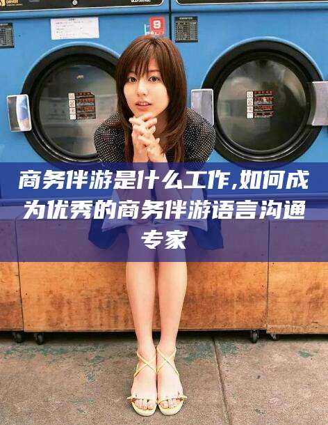 广安商务伴游是什么工作,如何成为优秀的商务伴游语言沟通专家