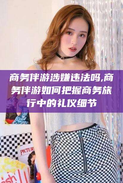 广安商务伴游涉嫌违法吗,商务伴游如何把握商务旅行中的礼仪细节