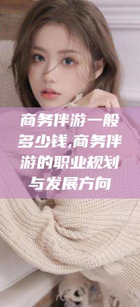 广安商务伴游一般多少钱,商务伴游的职业规划与发展方向
