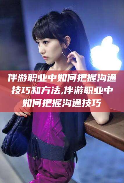 广安伴游职业中如何把握沟通技巧和方法,伴游职业中如何把握沟通技巧