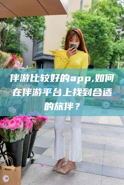 广安伴游比较好的app,如何在伴游平台上找到合适的旅伴？