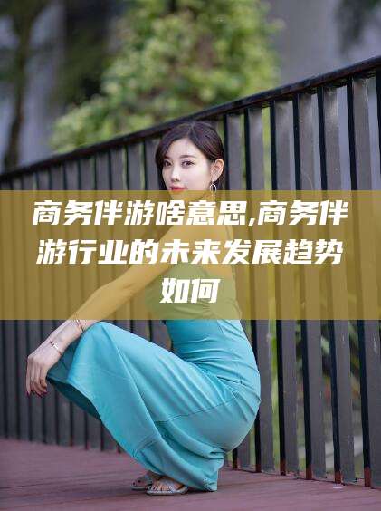 广安商务伴游啥意思,商务伴游行业的未来发展趋势如何