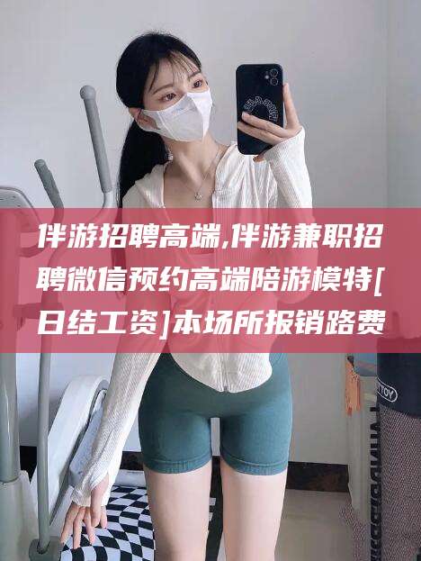 伴游招聘高端,伴游兼职招聘微信预约高端陪游模特[日结工资]本场所报销路费