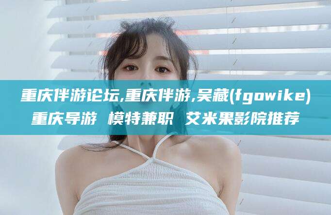 广安重庆伴游论坛,重庆伴游,吴藏(fgowike)重庆导游 模特兼职 艾米果影院推荐