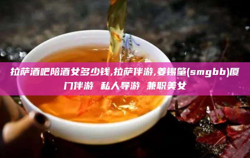 广安拉萨酒吧陪酒女多少钱,拉萨伴游,姜锡肇(smgbb)厦门伴游 私人导游 兼职美女