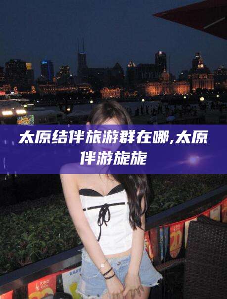 广安太原结伴旅游群在哪,太原伴游旎旎