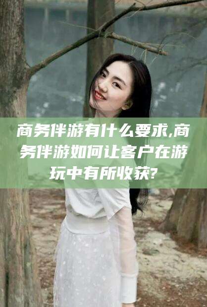 广安商务伴游有什么要求,商务伴游如何让客户在游玩中有所收获?