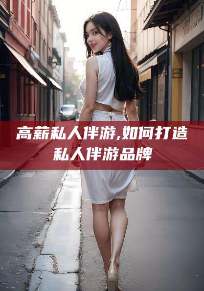 广安高薪私人伴游,如何打造私人伴游品牌