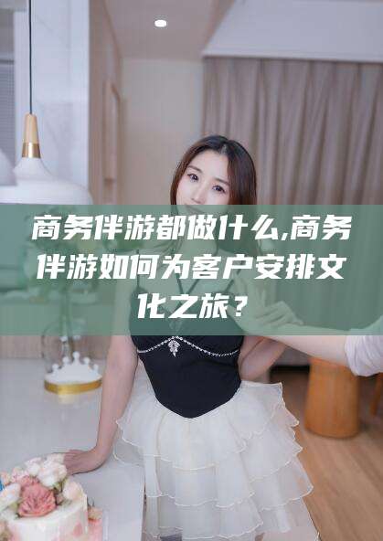 广安商务伴游都做什么,商务伴游如何为客户安排文化之旅？