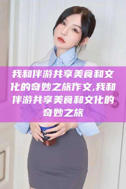 广安我和伴游共享美食和文化的奇妙之旅作文,我和伴游共享美食和文化的奇妙之旅
