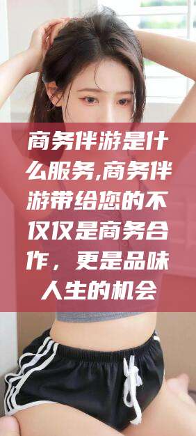 广安商务伴游是什么服务,商务伴游带给您的不仅仅是商务合作，更是品味人生的机会