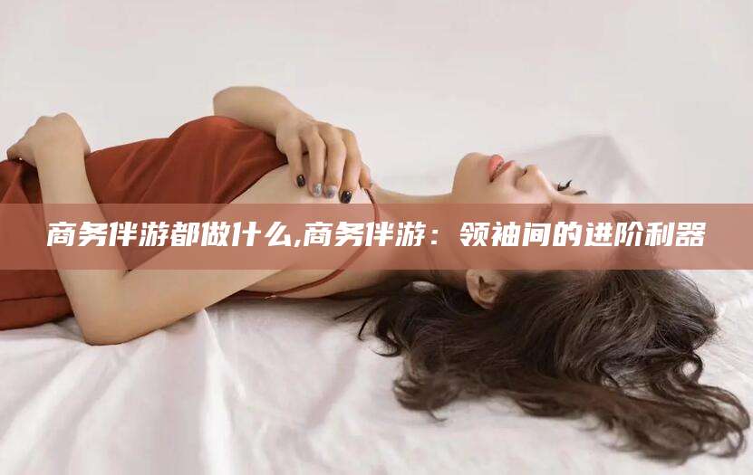 广安商务伴游都做什么,商务伴游：领袖间的进阶利器