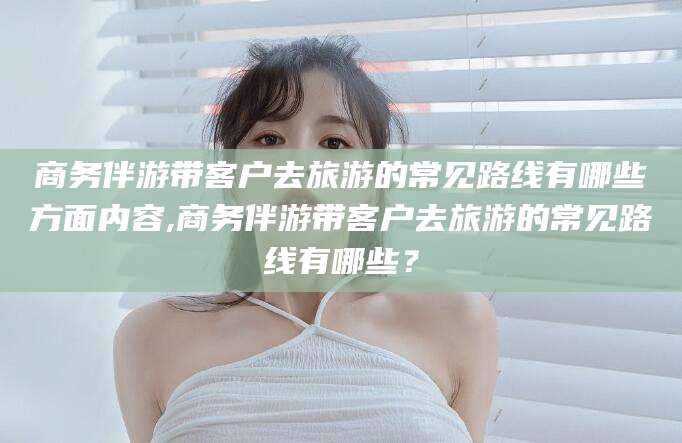 广安商务伴游带客户去旅游的常见路线有哪些方面内容,商务伴游带客户去旅游的常见路线有哪些？