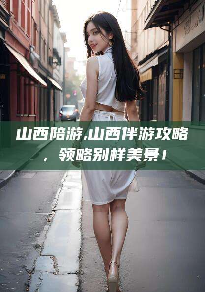 广安山西陪游,山西伴游攻略，领略别样美景！