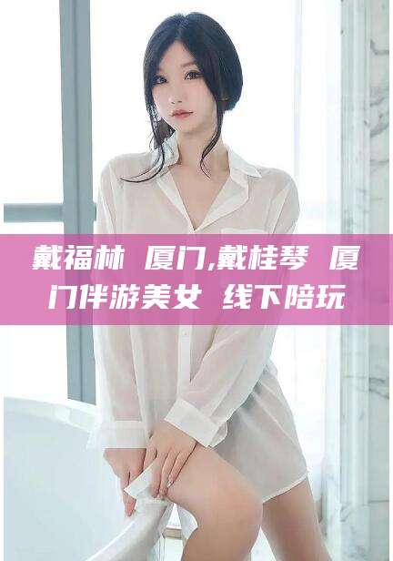 广安戴福林 厦门,戴桂琴 厦门伴游美女 线下陪玩