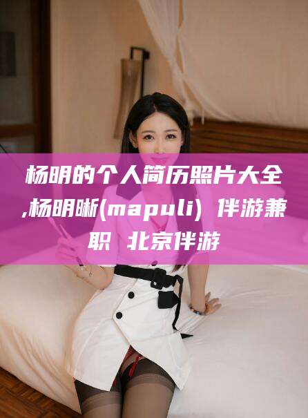 广安杨明的个人简历照片大全,杨明晰(mapuli) 伴游兼职 北京伴游