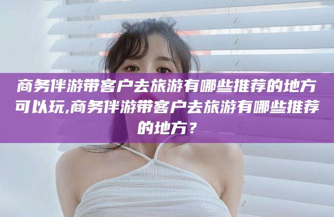 广安商务伴游带客户去旅游有哪些推荐的地方可以玩,商务伴游带客户去旅游有哪些推荐的地方？