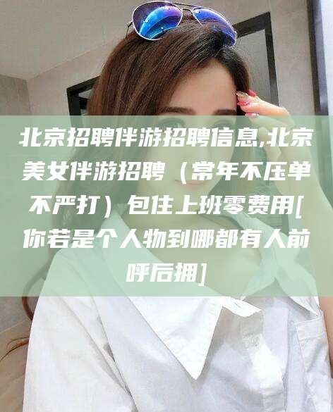 广安北京招聘伴游招聘信息,北京美女伴游招聘（常年不压单不严打）包住上班零费用[你若是个人物到哪都有人前呼后拥]