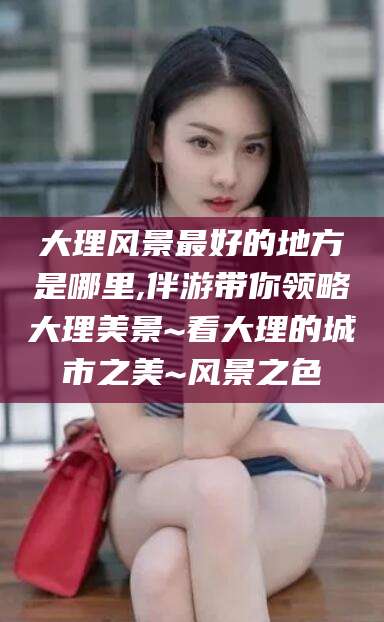 广安大理风景最好的地方是哪里,伴游带你领略大理美景~看大理的城市之美~风景之色