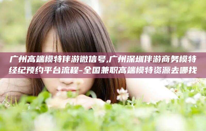 广安广州高端模特伴游微信号,广州深圳伴游商务模特经纪预约平台流程-全国兼职高端模特资源去哪找
