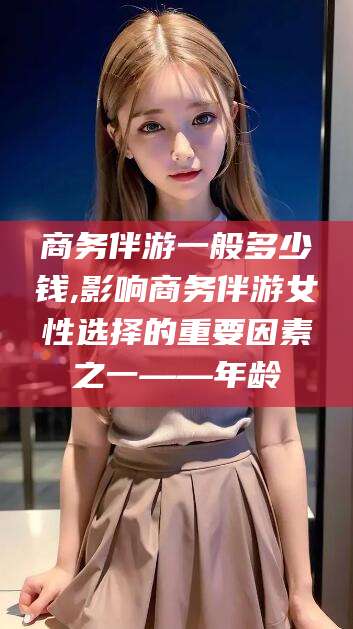 广安商务伴游一般多少钱,影响商务伴游女性选择的重要因素之一——年龄