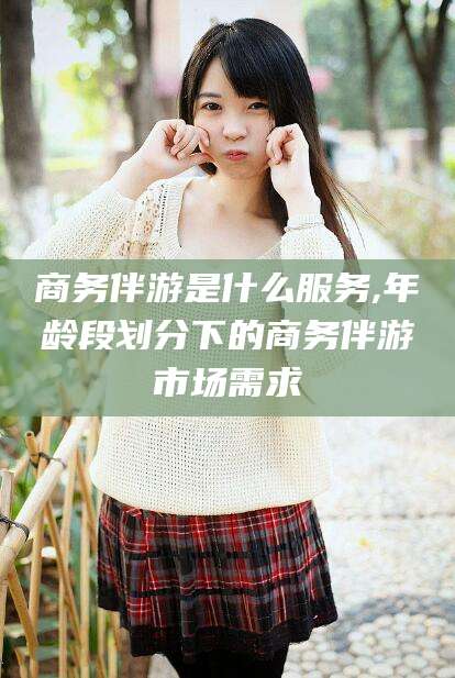 广安商务伴游是什么服务,年龄段划分下的商务伴游市场需求