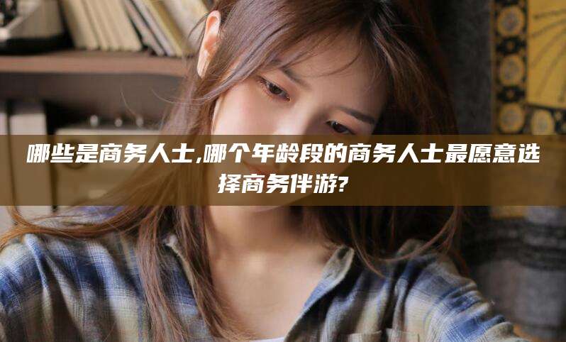广安哪些是商务人士,哪个年龄段的商务人士最愿意选择商务伴游?