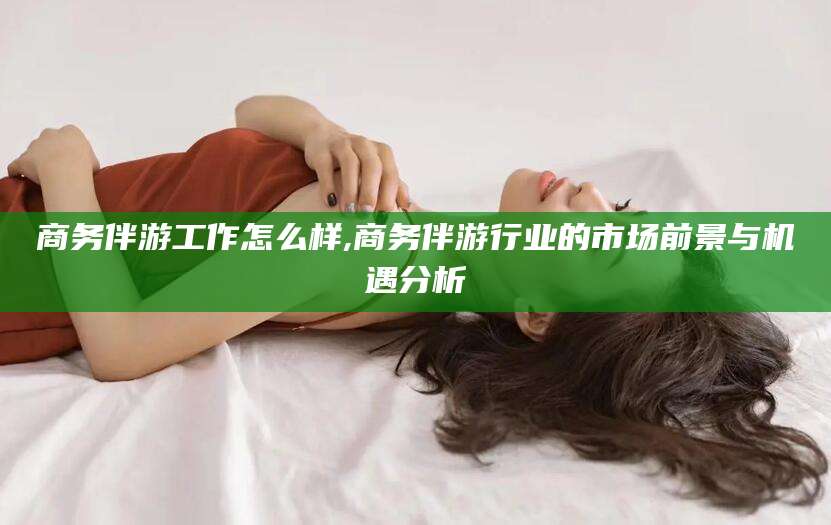 广安商务伴游工作怎么样,商务伴游行业的市场前景与机遇分析