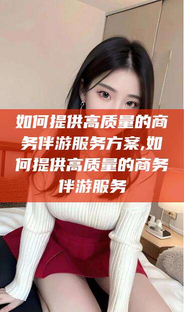 广安如何提供高质量的商务伴游服务方案,如何提供高质量的商务伴游服务