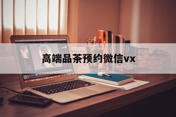 广安关于高端品茶预约微信vx的信息